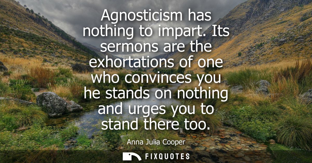 Agnosticism has nothing to impart. Its sermons are the exhortations of one who convinces you he stands on nothing and ur