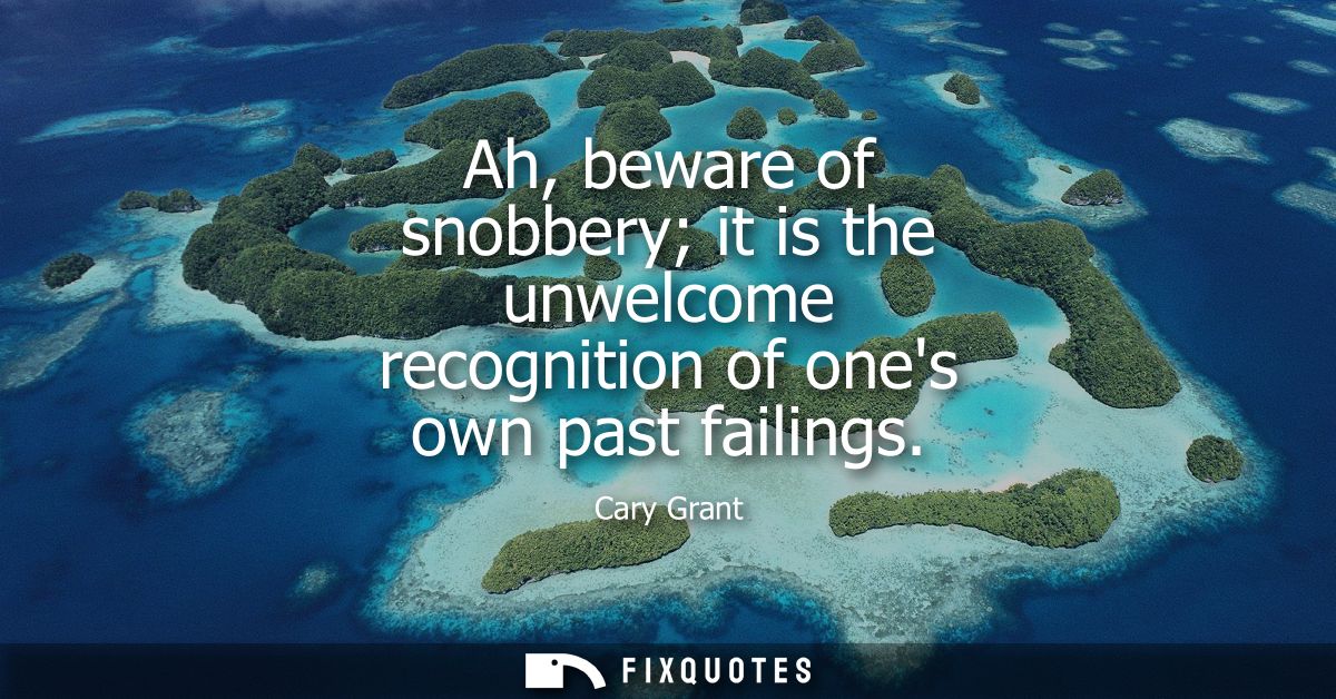 Ah, beware of snobbery it is the unwelcome recognition of ones own past failings