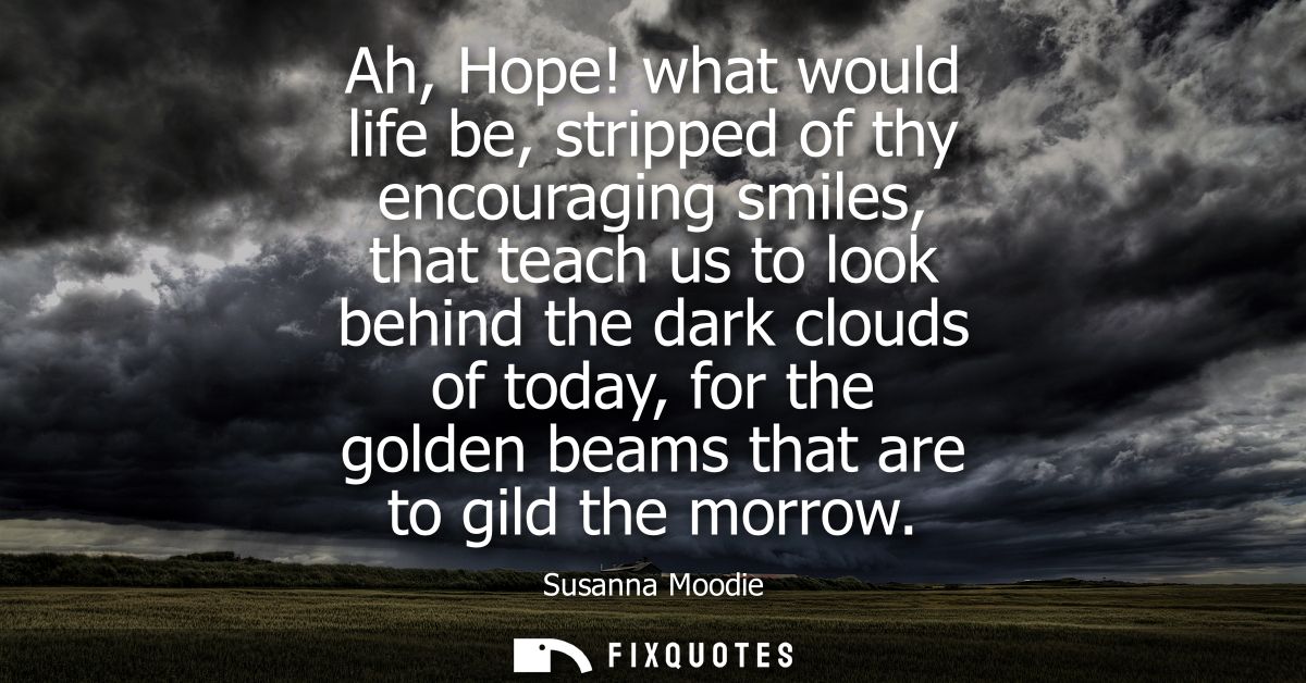 Ah, Hope! what would life be, stripped of thy encouraging smiles, that teach us to look behind the dark clouds of today,