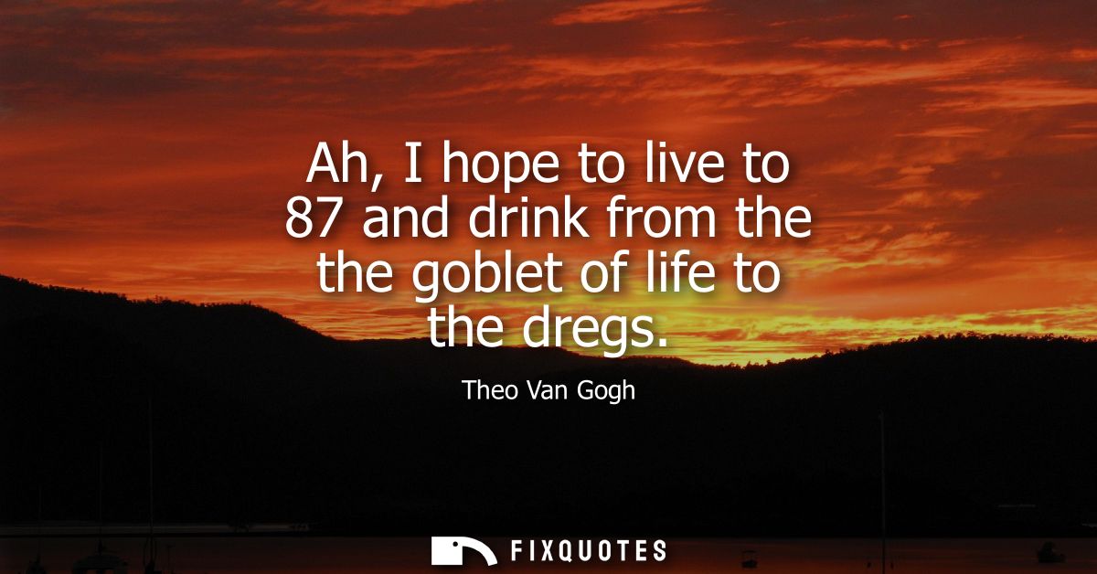 Ah, I hope to live to 87 and drink from the the goblet of life to the dregs