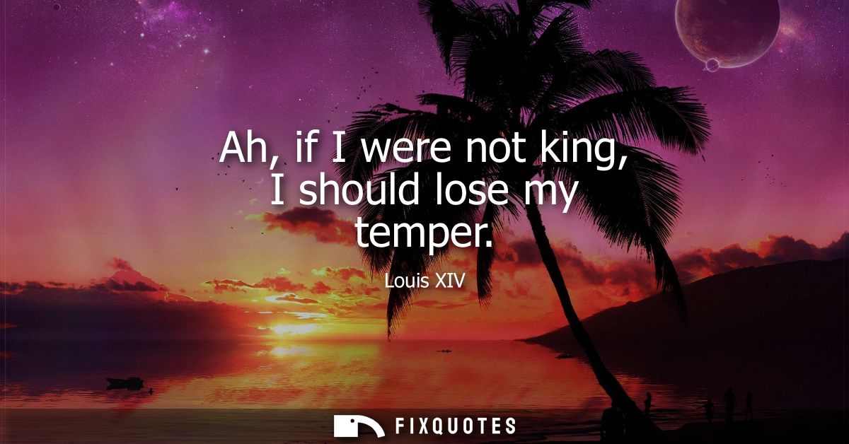 Ah, if I were not king, I should lose my temper