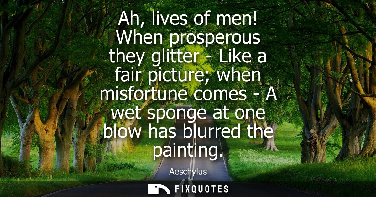 Ah, lives of men! When prosperous they glitter - Like a fair picture when misfortune comes - A wet sponge at one blow ha