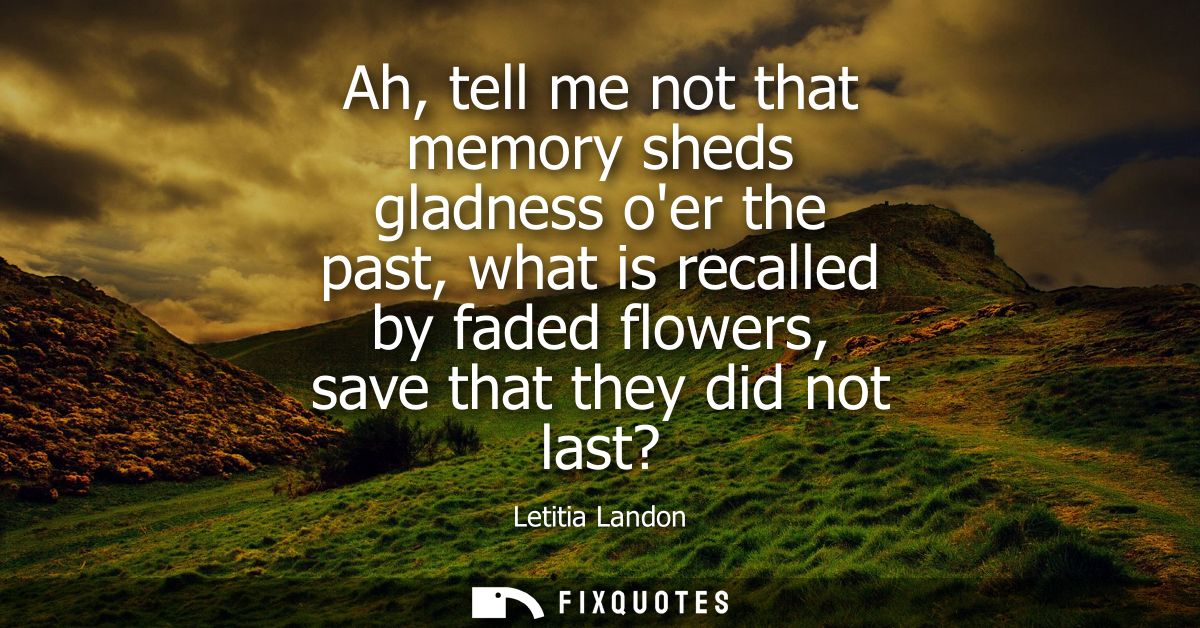 Ah, tell me not that memory sheds gladness oer the past, what is recalled by faded flowers, save that they did not last?