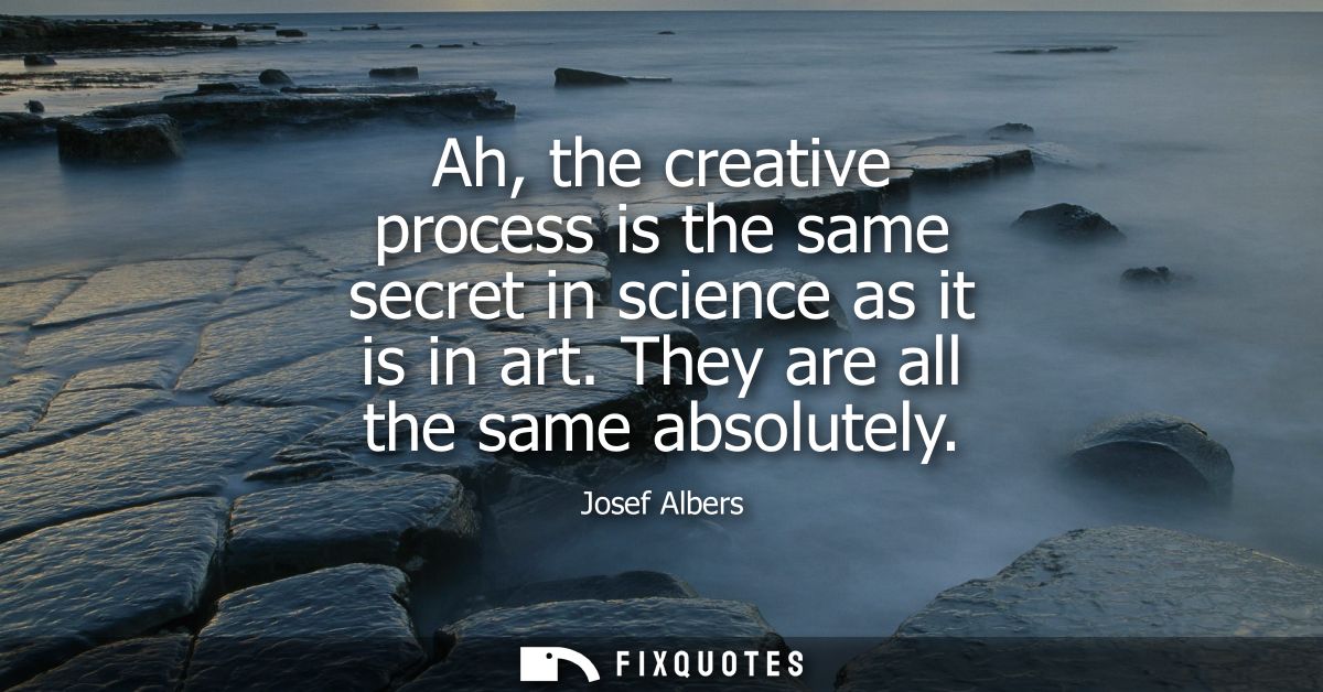Ah, the creative process is the same secret in science as it is in art. They are all the same absolutely