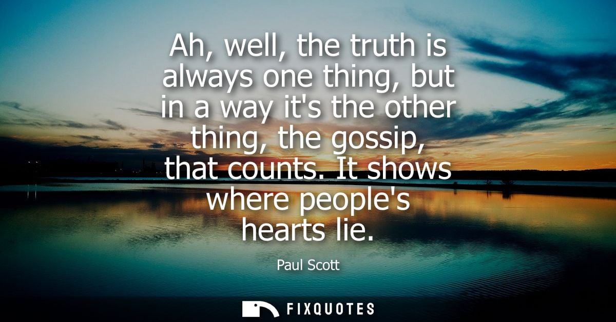 Ah, well, the truth is always one thing, but in a way its the other thing, the gossip, that counts. It shows where peopl
