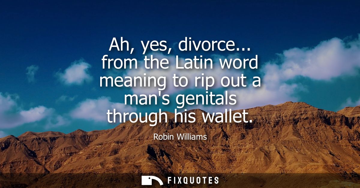Ah, yes, divorce... from the Latin word meaning to rip out a mans genitals through his wallet - Robin Williams