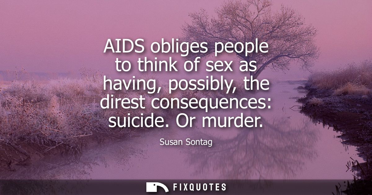 AIDS obliges people to think of sex as having, possibly, the direst consequences: suicide. Or murder - Susan Sontag