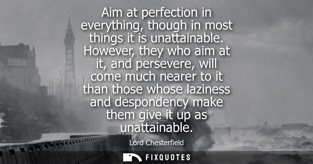 Aim at perfection in everything, though in most things it is unattainable. However, they who aim at it, and persevere, w
