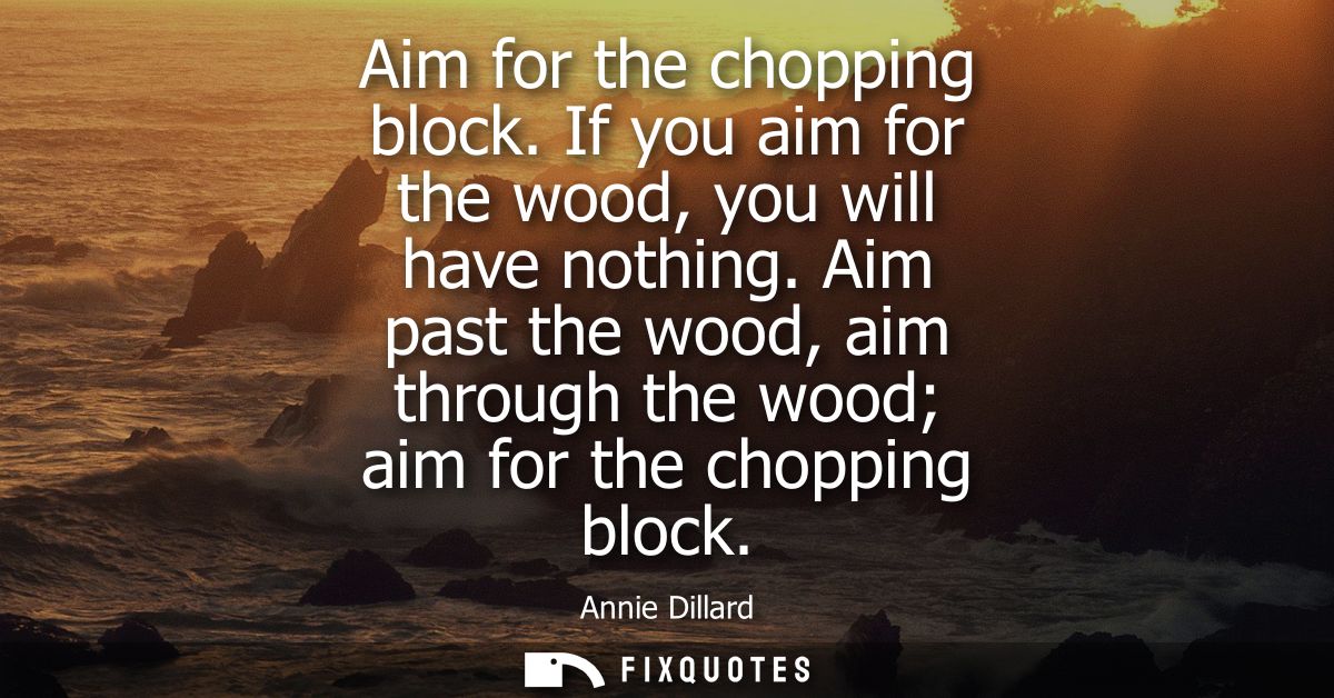 Aim for the chopping block. If you aim for the wood, you will have nothing. Aim past the wood, aim through the wood aim 