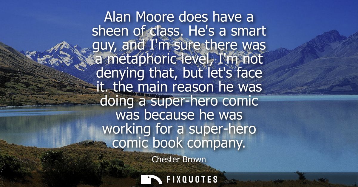 Alan Moore does have a sheen of class. Hes a smart guy, and Im sure there was a metaphoric level, Im not denying that, b