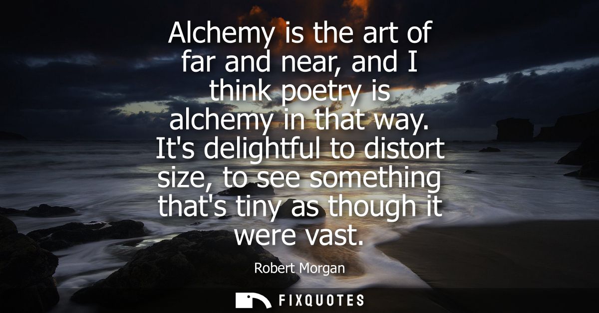 Alchemy is the art of far and near, and I think poetry is alchemy in that way. Its delightful to distort size, to see so
