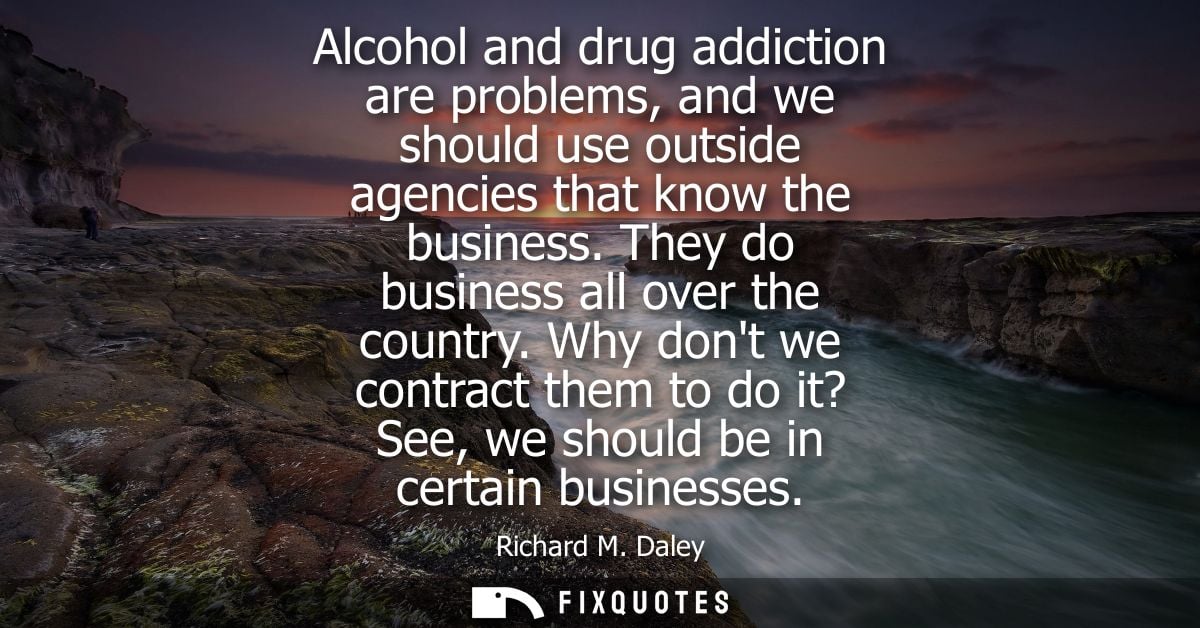 Alcohol and drug addiction are problems, and we should use outside agencies that know the business. They do business all