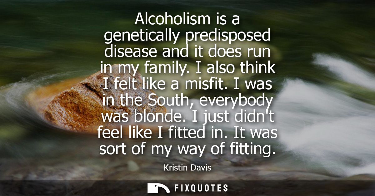 Alcoholism is a genetically predisposed disease and it does run in my family. I also think I felt like a misfit. I was i