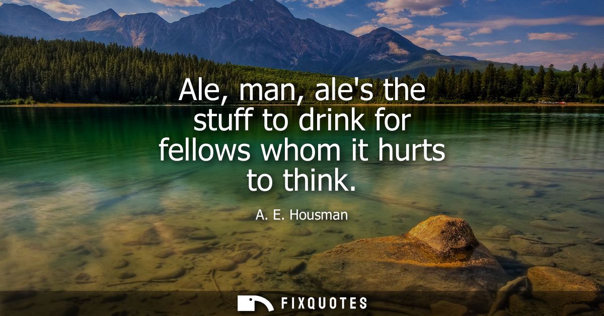 Ale, man, ales the stuff to drink for fellows whom it hurts to think