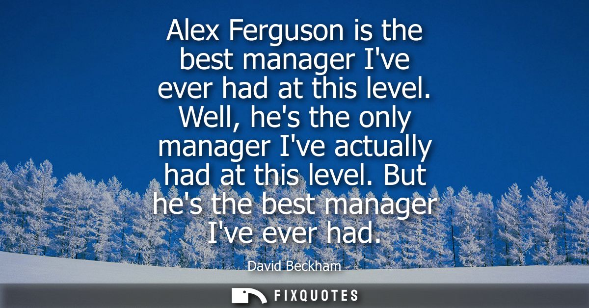 Alex Ferguson is the best manager Ive ever had at this level. Well, hes the only manager Ive actually had at this level.