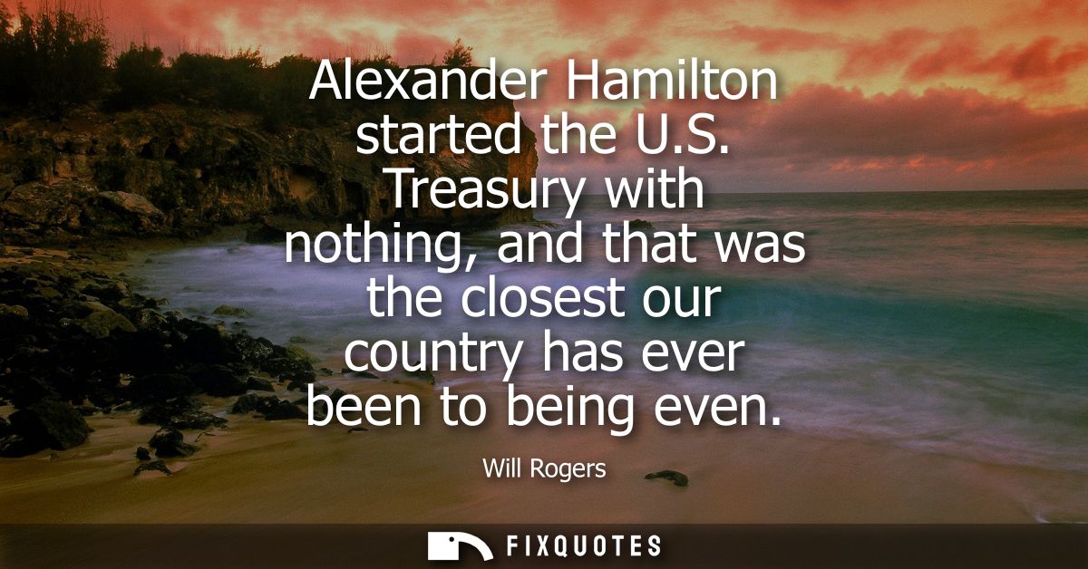 Alexander Hamilton started the U.S. Treasury with nothing, and that was the closest our country has ever been to being e