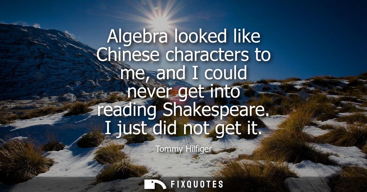 Algebra looked like Chinese characters to me, and I could never get into reading Shakespeare. I just did not get it
