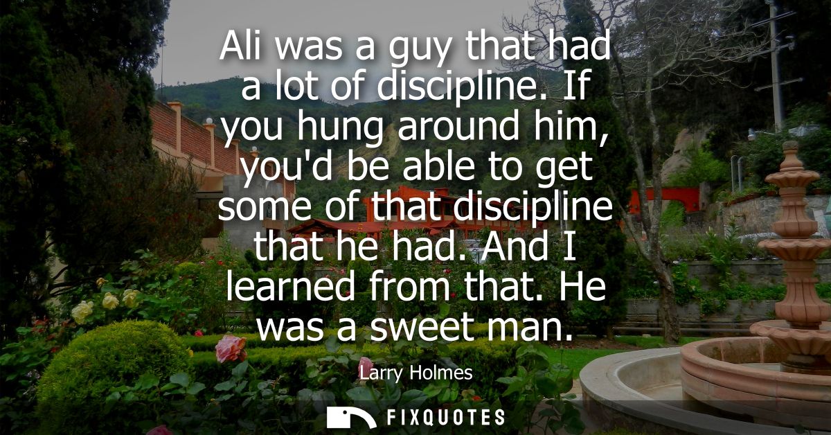 Ali was a guy that had a lot of discipline. If you hung around him, youd be able to get some of that discipline that he 