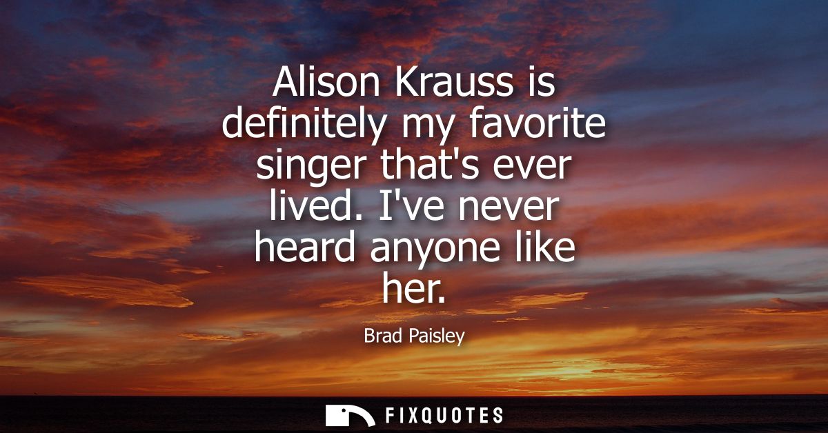 Alison Krauss is definitely my favorite singer thats ever lived. Ive never heard anyone like her