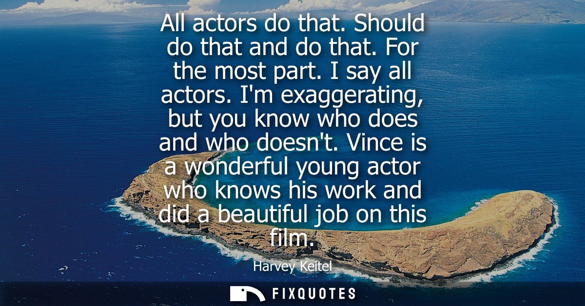 All actors do that. Should do that and do that. For the most part. I say all actors. Im exaggerating, but you know who d
