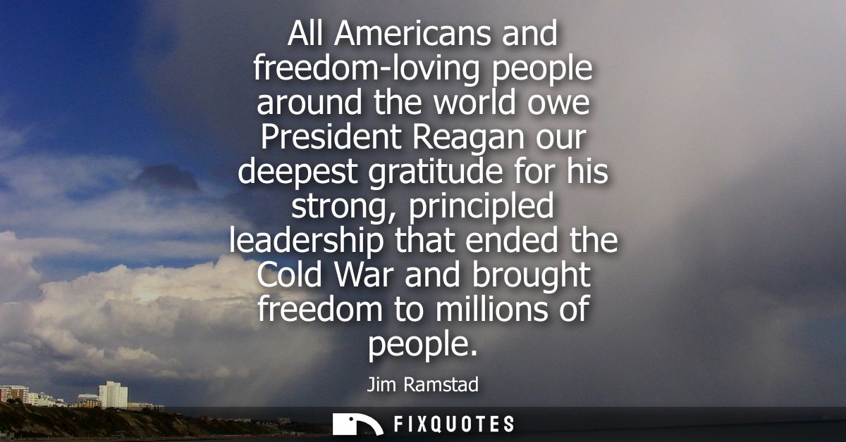All Americans and freedom-loving people around the world owe President Reagan our deepest gratitude for his strong, prin