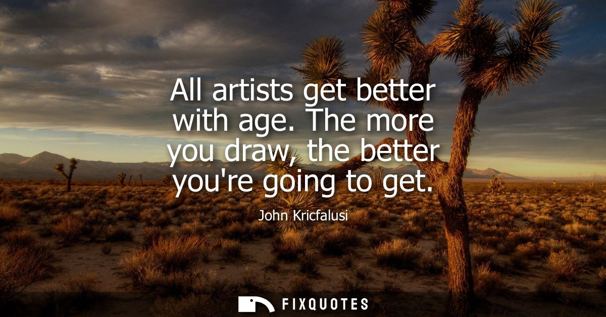 All artists get better with age. The more you draw, the better youre going to get