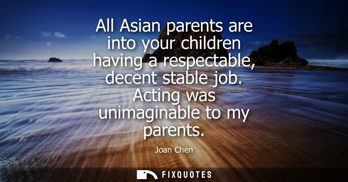 All Asian parents are into your children having a respectable, decent stable job. Acting was unimaginable to my parents