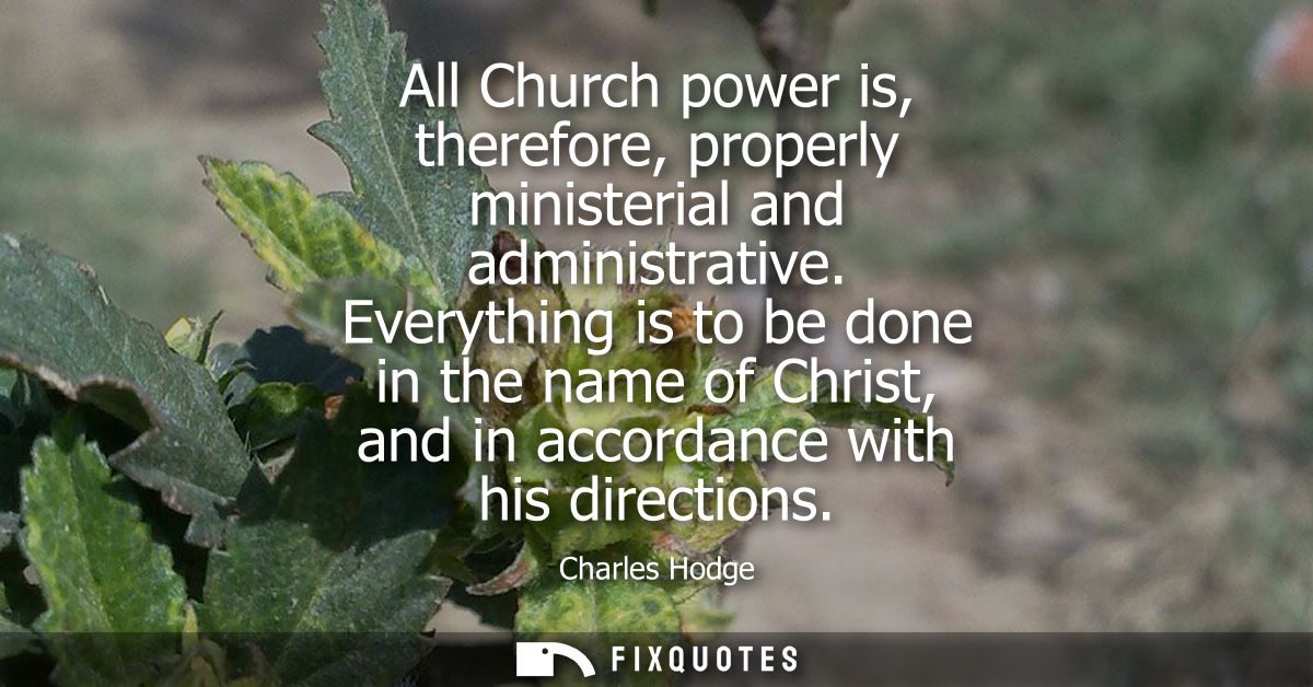 All Church power is, therefore, properly ministerial and administrative. Everything is to be done in the name of Christ,
