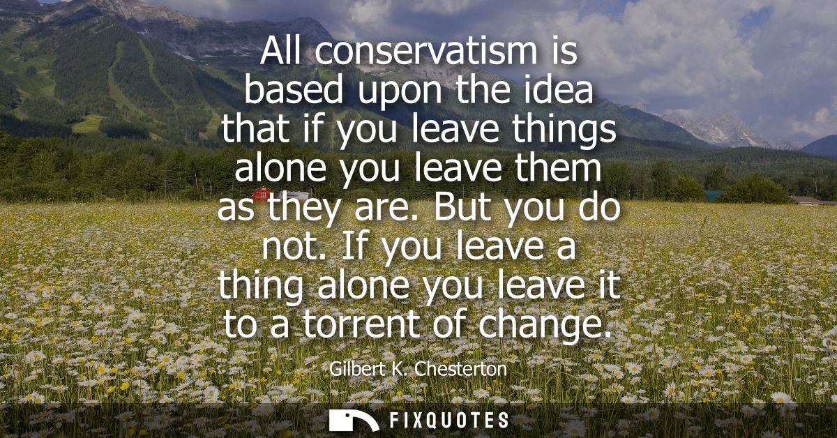 All conservatism is based upon the idea that if you leave things alone you leave them as they are. But you do not.