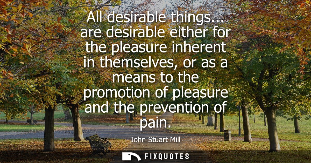 All desirable things... are desirable either for the pleasure inherent in themselves, or as a means to the promotion of 
