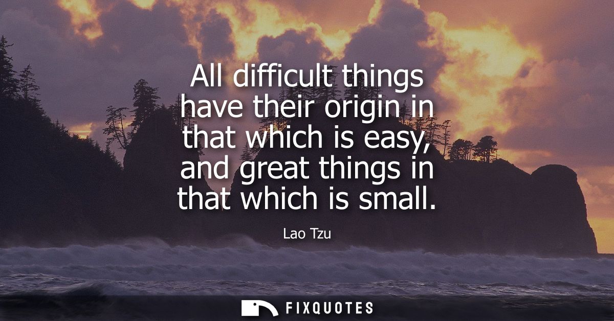 All difficult things have their origin in that which is easy, and great things in that which is small - Lao Tzu