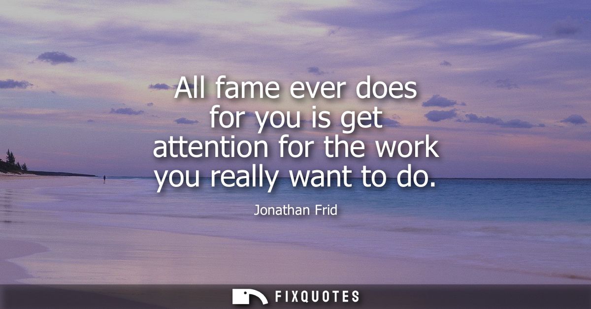 All fame ever does for you is get attention for the work you really want to do