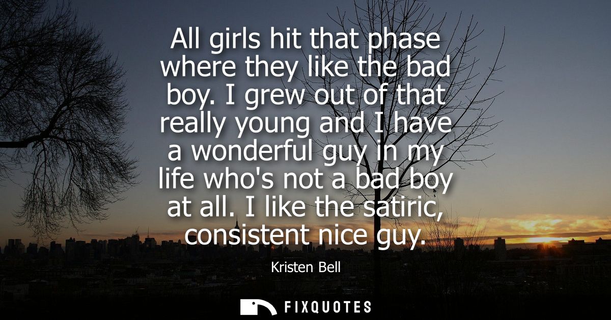 All girls hit that phase where they like the bad boy. I grew out of that really young and I have a wonderful guy in my l