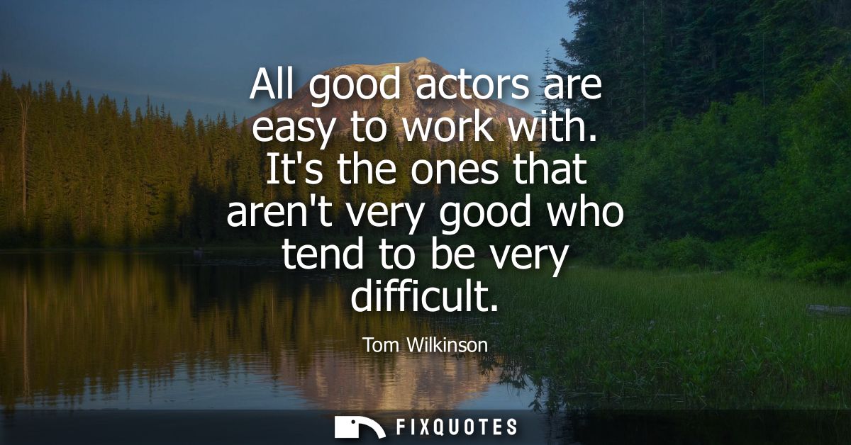 All good actors are easy to work with. Its the ones that arent very good who tend to be very difficult