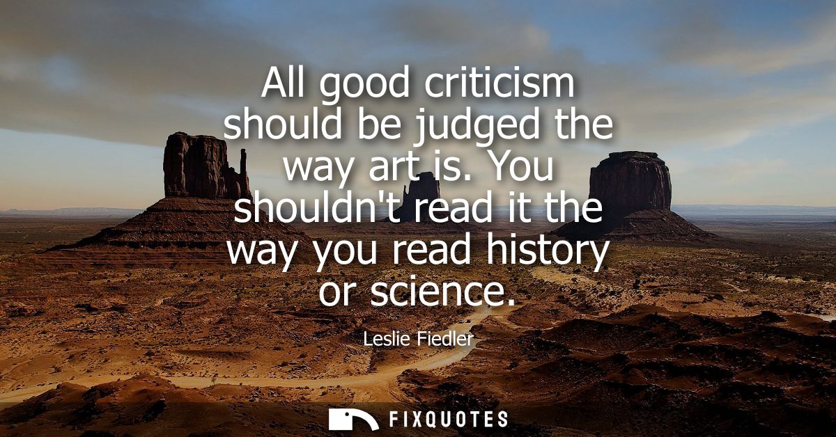 All good criticism should be judged the way art is. You shouldnt read it the way you read history or science