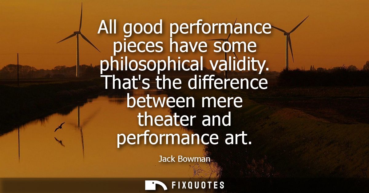 All good performance pieces have some philosophical validity. Thats the difference between mere theater and performance 