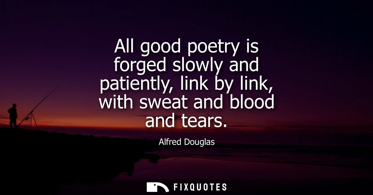 All good poetry is forged slowly and patiently, link by link, with sweat and blood and tears