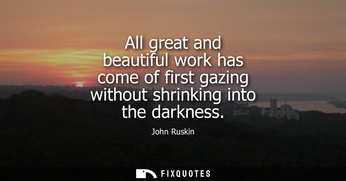 All great and beautiful work has come of first gazing without shrinking into the darkness