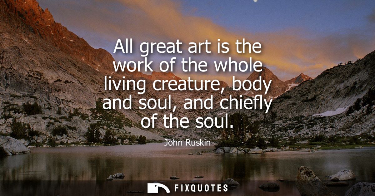All great art is the work of the whole living creature, body and soul, and chiefly of the soul