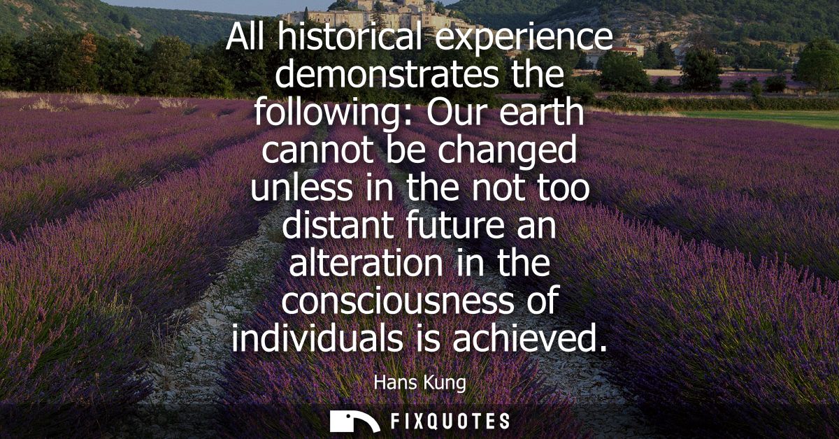 All historical experience demonstrates the following: Our earth cannot be changed unless in the not too distant future a