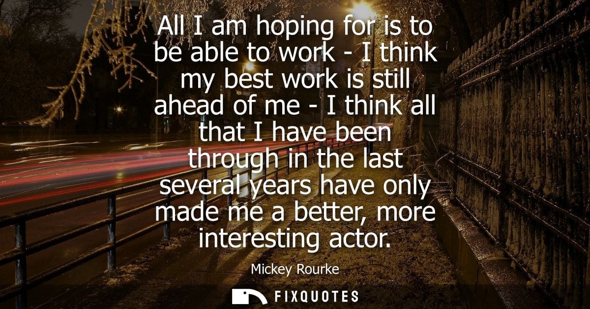 All I am hoping for is to be able to work - I think my best work is still ahead of me - I think all that I have been thr