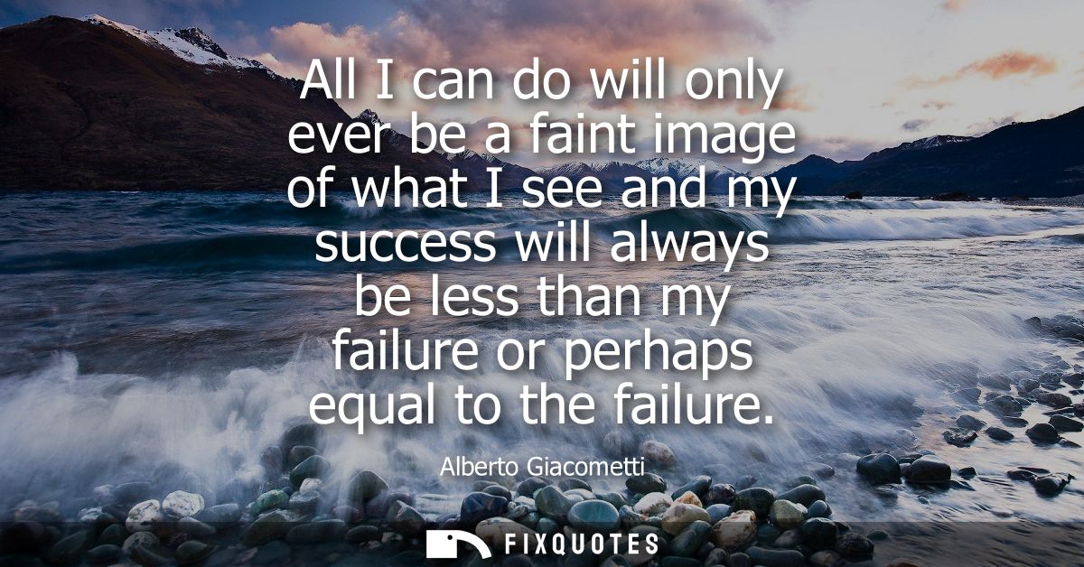 All I can do will only ever be a faint image of what I see and my success will always be less than my failure or perhaps