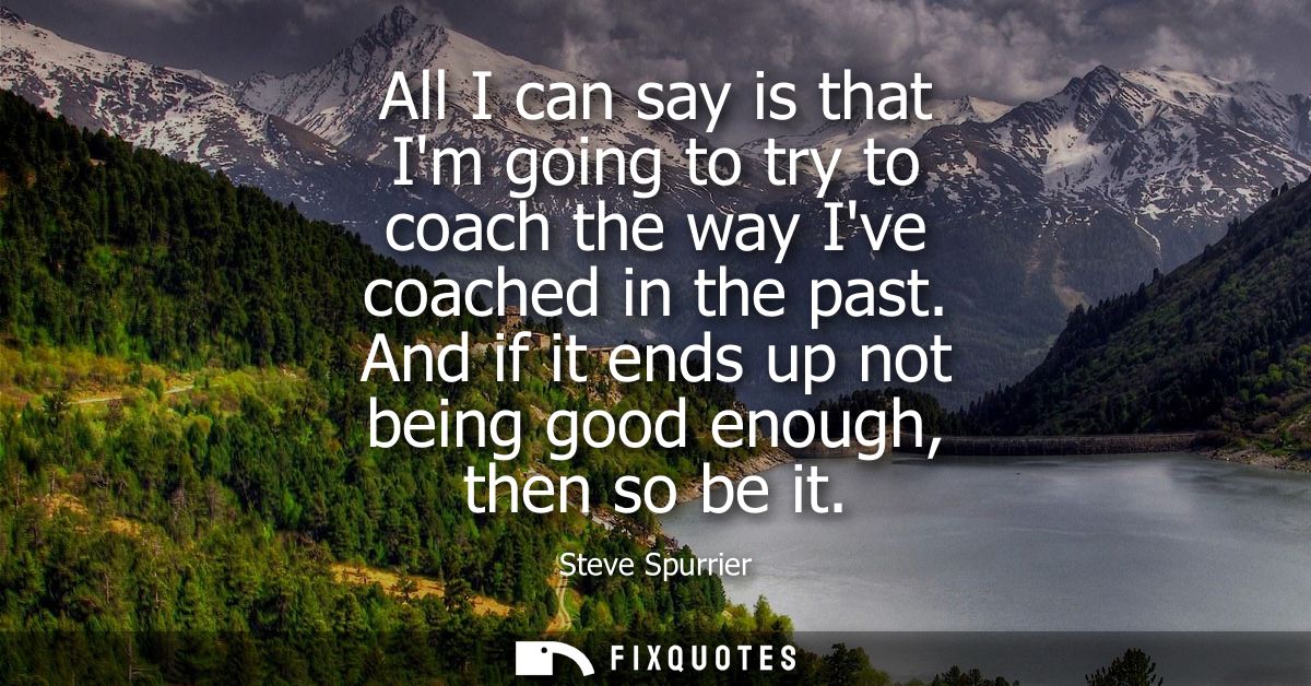 All I can say is that Im going to try to coach the way Ive coached in the past. And if it ends up not being good enough,