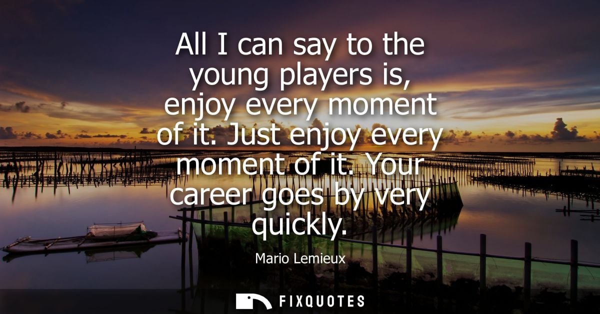 All I can say to the young players is, enjoy every moment of it. Just enjoy every moment of it. Your career goes by very