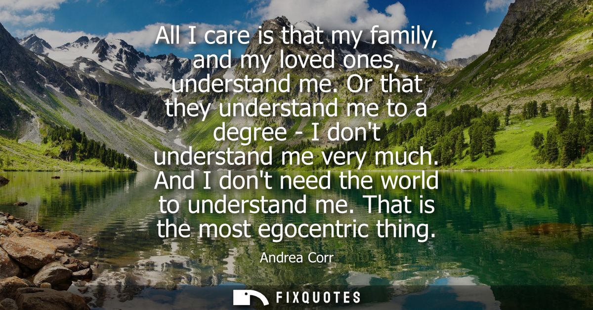 All I care is that my family, and my loved ones, understand me. Or that they understand me to a degree - I dont understa
