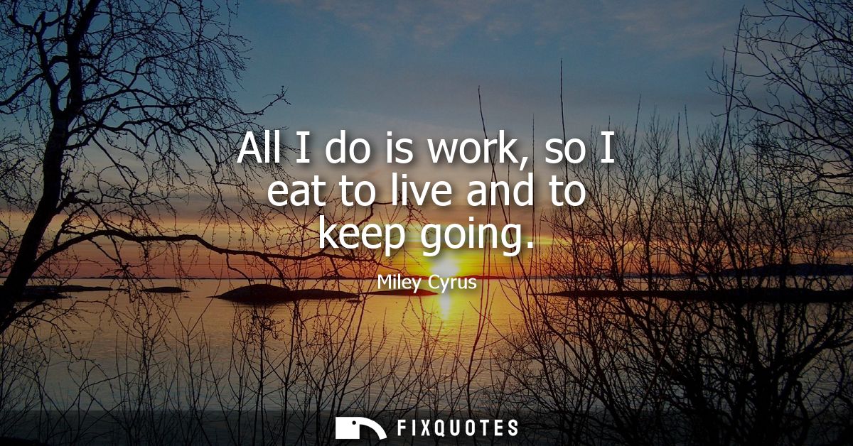 All I do is work, so I eat to live and to keep going
