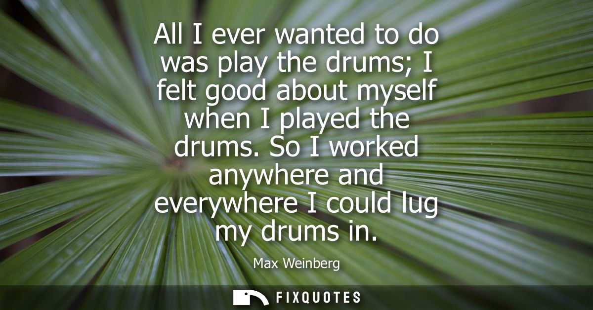 All I ever wanted to do was play the drums I felt good about myself when I played the drums. So I worked anywhere and ev