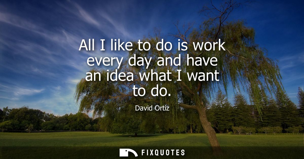 All I like to do is work every day and have an idea what I want to do