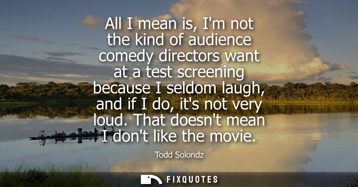 All I mean is, Im not the kind of audience comedy directors want at a test screening because I seldom laugh, and if I do