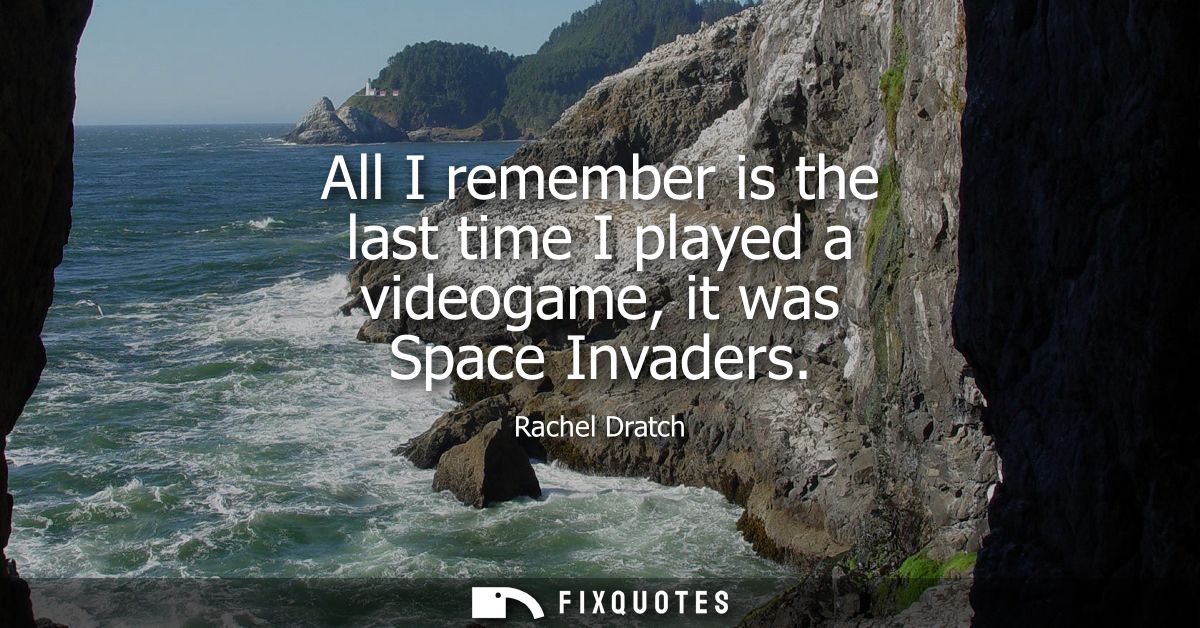 All I remember is the last time I played a videogame, it was Space Invaders